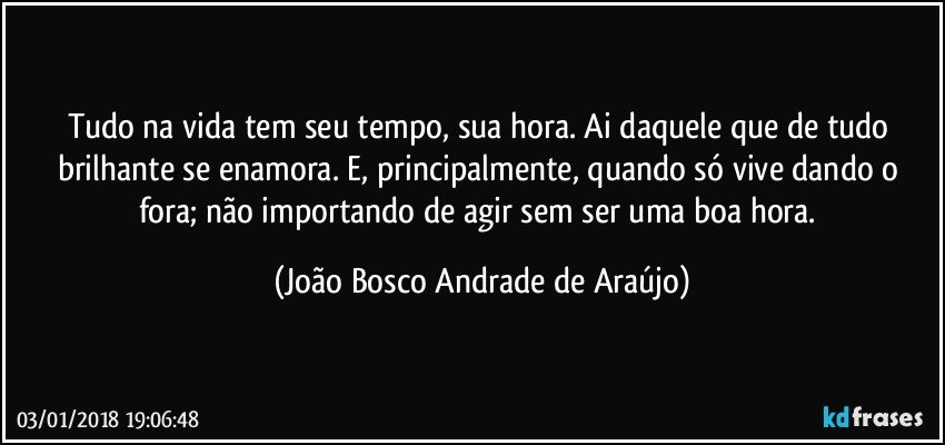 Tudo na vida tem seu tempo, sua hora. Ai daquele que de tudo brilhante se enamora. E, principalmente, quando só vive dando o fora; não importando de agir sem ser uma boa hora. (João Bosco Andrade de Araújo)