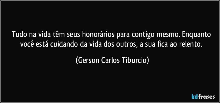 Tudo na vida têm seus honorários para contigo mesmo. Enquanto você está cuidando da vida dos outros, a sua fica ao relento. (Gerson Carlos Tiburcio)