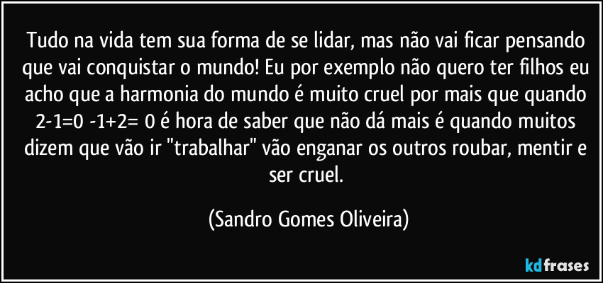 Tudo na vida tem sua forma de se lidar, mas não vai ficar pensando que vai conquistar o mundo! Eu por exemplo não quero ter filhos eu acho que a harmonia do mundo é muito cruel por mais que quando 2-1=0 -1+2= 0 é hora de saber que não dá mais é quando muitos dizem que vão ir "trabalhar" vão enganar os outros roubar, mentir e ser cruel. (Sandro Gomes Oliveira)