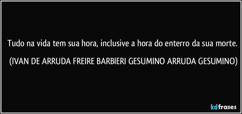 Tudo na vida tem sua hora, inclusive a hora do enterro da sua morte. (IVAN DE ARRUDA FREIRE BARBIERI GESUMINO ARRUDA GESUMINO)