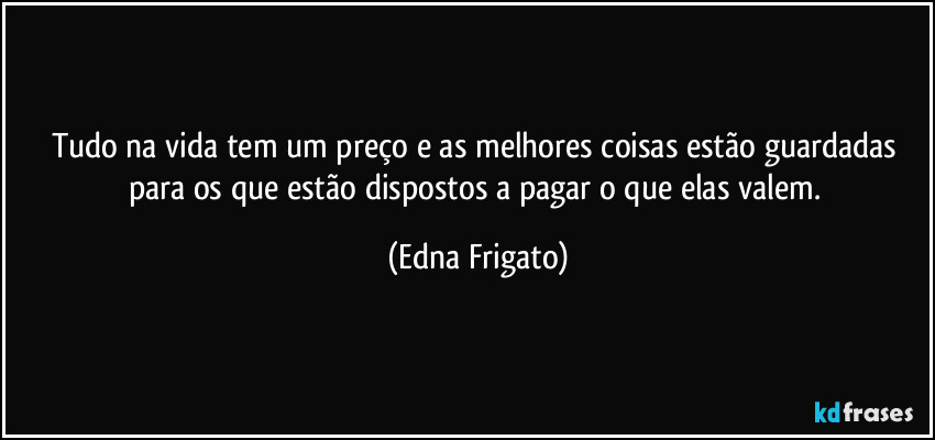 Tudo na vida tem um preço e as melhores coisas estão guardadas para os que estão dispostos a pagar o que elas valem. (Edna Frigato)