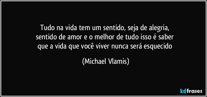 Tudo na vida tem um sentido, seja de alegria, 
sentido de amor e o melhor de tudo isso é saber 
que a vida que você viver nunca será esquecido (Michael Vlamis)