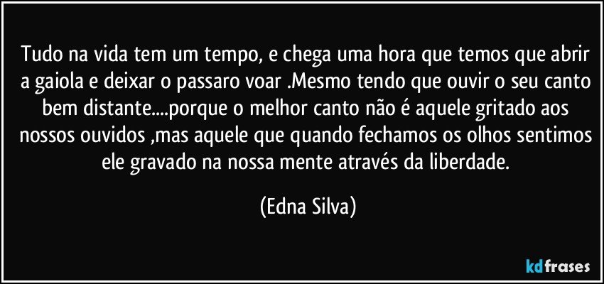 Tudo na vida tem um tempo, e chega uma hora que temos que abrir a gaiola e deixar o passaro voar .Mesmo tendo que ouvir o seu canto bem distante...porque o melhor canto não é aquele gritado aos nossos ouvidos ,mas aquele que quando fechamos os olhos sentimos ele gravado na nossa mente através da liberdade. (Edna Silva)