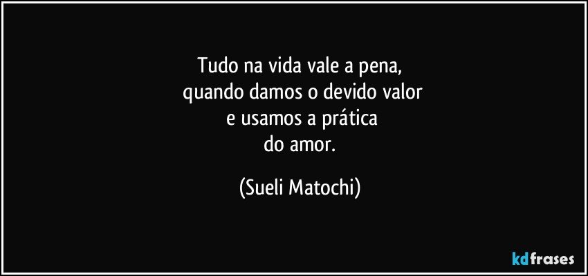 Tudo na vida vale a pena,
 quando damos o devido valor
 e usamos a prática
 do amor. (Sueli Matochi)