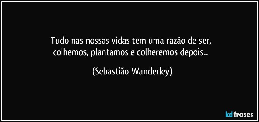 Tudo nas nossas vidas tem uma razão de ser, 
colhemos, plantamos e colheremos depois... (Sebastião Wanderley)