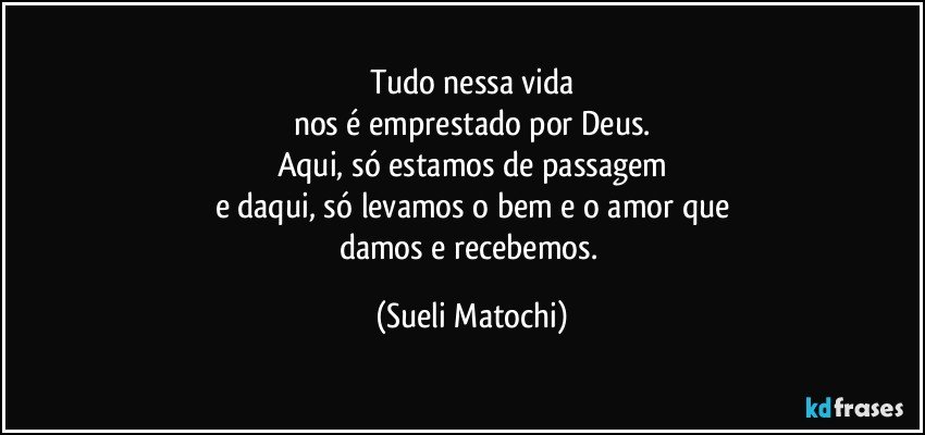 Tudo nessa vida
nos é emprestado por Deus.
Aqui, só estamos de passagem
e daqui, só levamos o bem e o amor que
damos e recebemos. (Sueli Matochi)