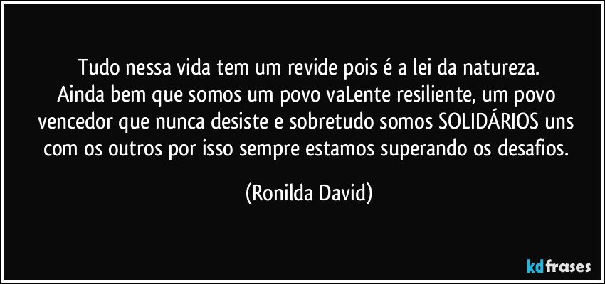 Tudo nessa vida tem um revide pois é a lei da natureza.
Ainda bem que somos um povo vaLente resiliente, um povo vencedor que nunca desiste e sobretudo somos SOLIDÁRIOS uns com os outros por isso sempre estamos superando os desafios. (Ronilda David)