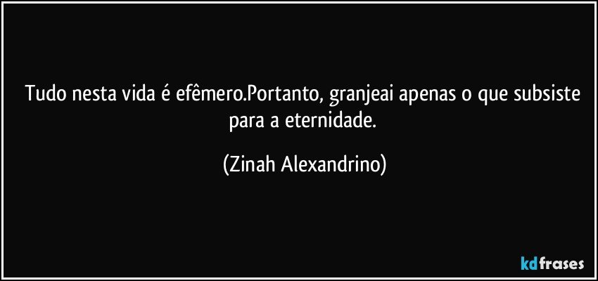 Tudo nesta vida é efêmero.Portanto, granjeai apenas o que subsiste para a eternidade. (Zinah Alexandrino)