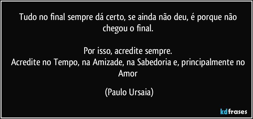 Tudo no final sempre dá certo, se ainda não deu, é porque não chegou o final. 

Por isso, acredite sempre. 
Acredite no Tempo, na Amizade, na Sabedoria e, principalmente no Amor (Paulo Ursaia)