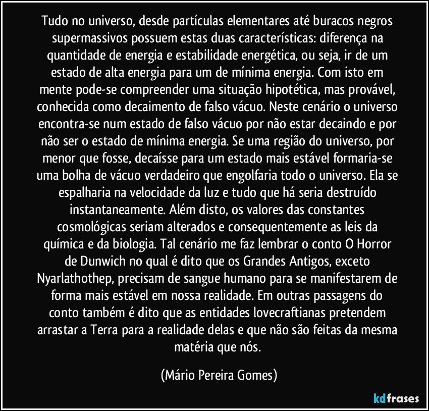 Tudo no universo, desde partículas elementares até buracos negros supermassivos possuem estas duas características: diferença na quantidade de energia e estabilidade energética, ou seja, ir de um estado de alta energia para um de mínima energia. Com isto em mente pode-se compreender uma situação hipotética, mas provável, conhecida como decaimento de falso vácuo. Neste cenário o universo encontra-se num estado de falso vácuo por não estar decaindo e por não ser o estado de mínima energia. Se uma região do universo, por menor que fosse, decaísse para um estado mais estável formaria-se uma bolha de vácuo verdadeiro que engolfaria todo o universo. Ela se espalharia na velocidade da luz e tudo que há seria destruído instantaneamente. Além disto, os valores das constantes cosmológicas seriam alterados e consequentemente as leis da química e da biologia. Tal cenário me faz lembrar o conto O Horror de Dunwich no qual é dito que os Grandes Antigos, exceto Nyarlathothep, precisam de sangue humano para se manifestarem de forma mais estável em nossa realidade. Em outras passagens do conto também é dito que as entidades lovecraftianas pretendem arrastar a Terra para a realidade delas e que não são feitas da mesma matéria que nós. (Mário Pereira Gomes)