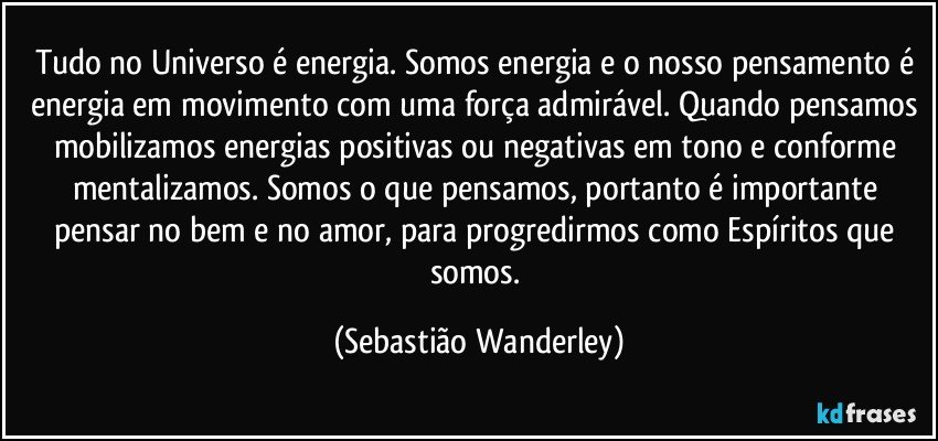 Tudo no Universo é energia. Somos energia e o nosso pensamento é energia em movimento com uma força admirável. Quando pensamos mobilizamos energias positivas ou negativas em tono e conforme mentalizamos. Somos o que pensamos, portanto é importante pensar no bem e no amor, para progredirmos como Espíritos que somos. (Sebastião Wanderley)