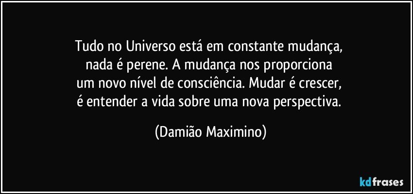 Tudo no Universo está em constante mudança, 
nada é perene. A mudança nos proporciona 
um novo nível de consciência. Mudar é crescer, 
é entender a vida sobre uma nova perspectiva. (Damião Maximino)