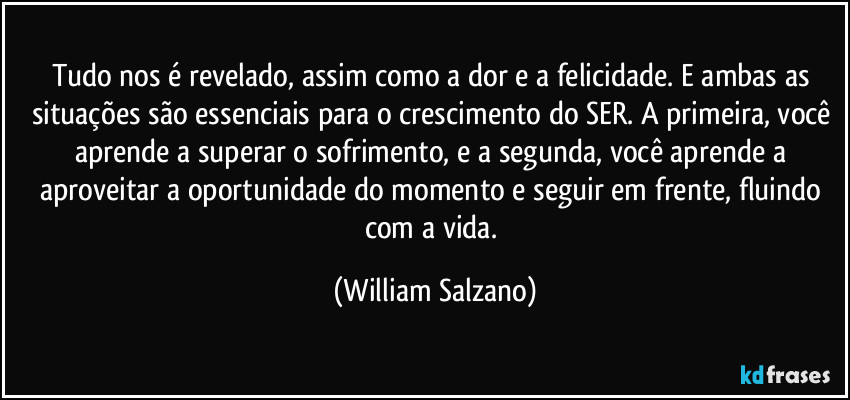 Tudo nos é revelado, assim como a dor e a felicidade. E ambas as situações são essenciais para o crescimento do SER. A primeira, você aprende a superar o sofrimento, e a segunda, você aprende a aproveitar a oportunidade do momento e seguir em frente, fluindo com a vida. (William Salzano)