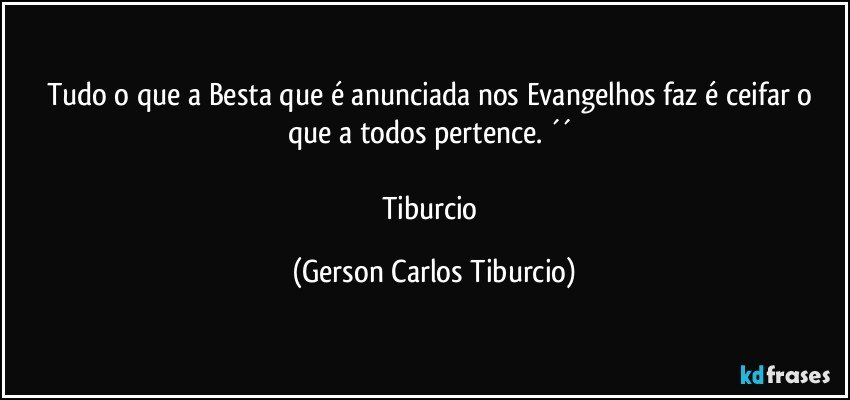 Tudo o que a Besta que é anunciada nos Evangelhos faz é ceifar o que a todos pertence. ´´ 

Tiburcio (Gerson Carlos Tiburcio)