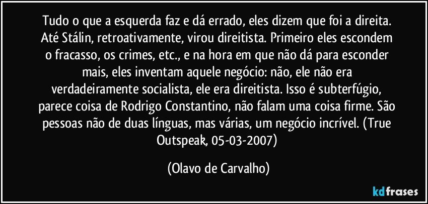 Tudo o que a esquerda faz e dá errado, eles dizem que foi a direita. Até Stálin, retroativamente, virou direitista. Primeiro eles escondem o fracasso, os crimes, etc., e na hora em que não dá para esconder mais, eles inventam aquele negócio: não, ele não era verdadeiramente socialista, ele era direitista. Isso é subterfúgio, parece coisa de Rodrigo Constantino, não falam uma coisa firme. São pessoas não de duas línguas, mas várias, um negócio incrível. (True Outspeak, 05-03-2007) (Olavo de Carvalho)