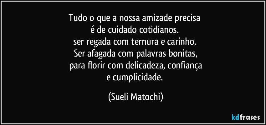 Tudo o que a nossa amizade precisa 
é de cuidado cotidianos. 
ser regada com ternura e carinho, 
Ser afagada com palavras bonitas,
para florir com delicadeza, confiança
e cumplicidade. (Sueli Matochi)