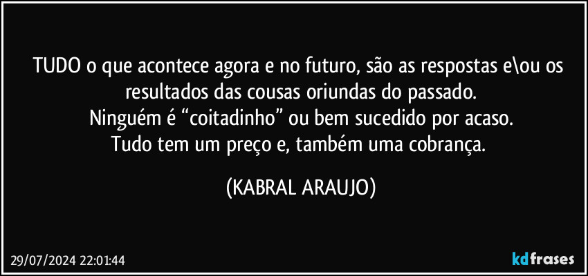 TUDO o que acontece agora e no futuro, são as respostas e\ou os resultados das cousas oriundas do passado.
Ninguém é “coitadinho” ou bem sucedido por acaso.
Tudo tem um preço e, também uma cobrança. (KABRAL ARAUJO)