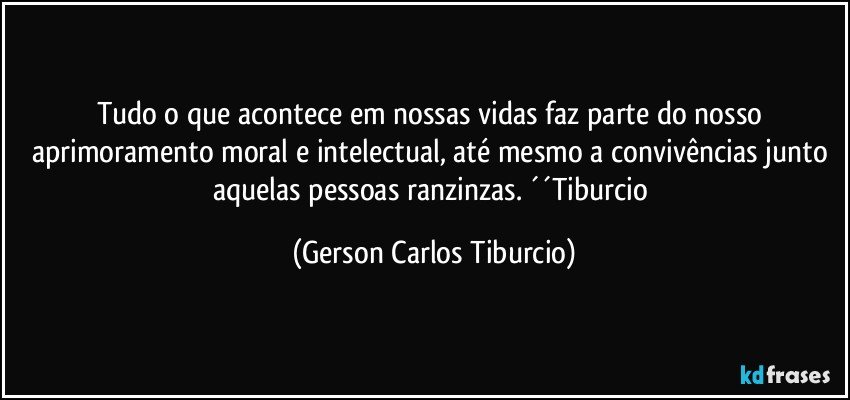 Tudo o que acontece em nossas vidas faz parte do nosso aprimoramento moral e intelectual, até mesmo a convivências junto aquelas pessoas ranzinzas. ´´Tiburcio (Gerson Carlos Tiburcio)