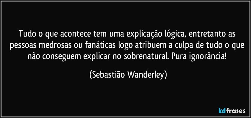 Tudo o que acontece tem uma explicação lógica, entretanto as pessoas medrosas ou fanáticas logo atribuem a culpa de tudo o que não conseguem explicar no sobrenatural. Pura ignorância! (Sebastião Wanderley)