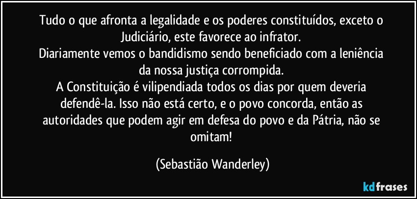 Tudo o que afronta a legalidade e os poderes constituídos, exceto o Judiciário, este favorece ao infrator. 
Diariamente vemos o bandidismo sendo beneficiado com a leniência da nossa justiça corrompida. 
A Constituição é vilipendiada todos os dias por quem deveria defendê-la. Isso não está certo, e o povo concorda, então as autoridades que podem agir em defesa do povo e da Pátria, não se omitam! (Sebastião Wanderley)