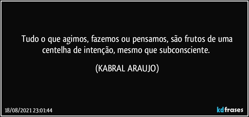 Tudo o que agimos, fazemos ou pensamos, são frutos de uma
centelha de intenção, mesmo que subconsciente. (KABRAL ARAUJO)