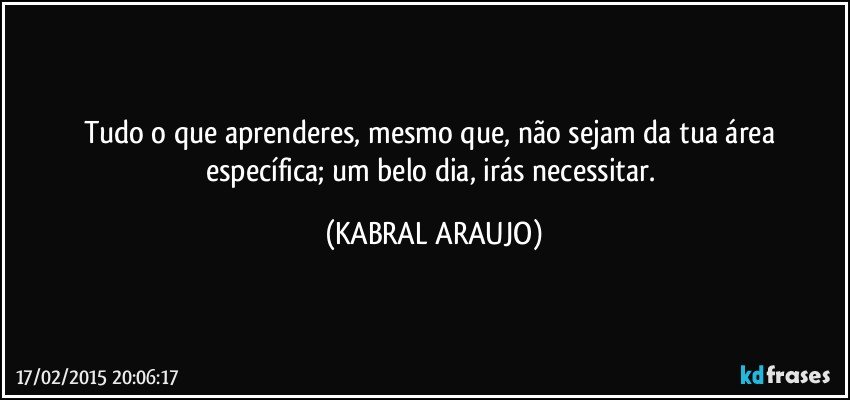 Tudo o que aprenderes, mesmo que, não sejam da tua área específica; um belo dia, irás necessitar. (KABRAL ARAUJO)