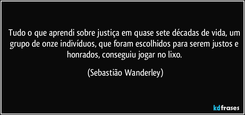 Tudo o que aprendi sobre justiça em quase sete décadas de vida, um grupo de onze indivíduos, que foram escolhidos para serem justos e honrados, conseguiu jogar no lixo. (Sebastião Wanderley)