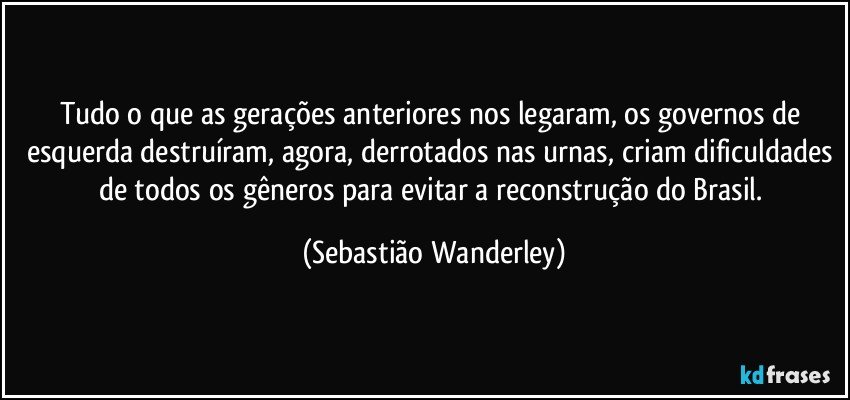 Tudo o que as gerações anteriores nos legaram, os governos de esquerda destruíram, agora, derrotados nas urnas, criam dificuldades de todos os gêneros para evitar a reconstrução do Brasil. (Sebastião Wanderley)