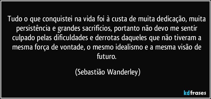 Tudo o que conquistei na vida foi à custa de muita dedicação, muita persistência e grandes sacrifícios, portanto não devo me sentir culpado pelas dificuldades e derrotas daqueles que não tiveram a mesma força de vontade, o mesmo idealismo e a mesma visão de futuro. (Sebastião Wanderley)