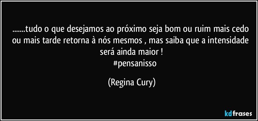 ...tudo o que desejamos ao próximo  seja bom ou ruim mais cedo ou mais tarde  retorna  à nós mesmos , mas  saiba que  a intensidade  será ainda maior ! 
              #pensanisso (Regina Cury)