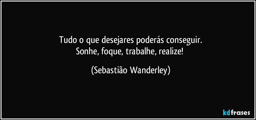 Tudo o que desejares poderás conseguir.
Sonhe, foque, trabalhe, realize! (Sebastião Wanderley)