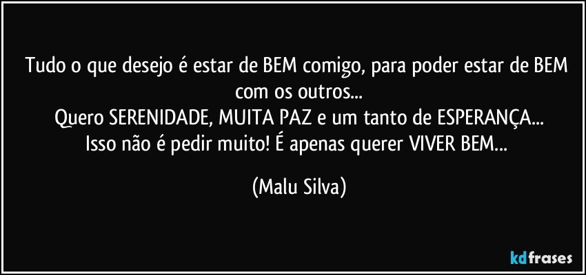 Tudo o que desejo é estar de BEM comigo, para poder estar de BEM com os outros...
Quero SERENIDADE, MUITA PAZ e um tanto de ESPERANÇA...
Isso não é pedir muito! É apenas querer VIVER BEM... (Malu Silva)