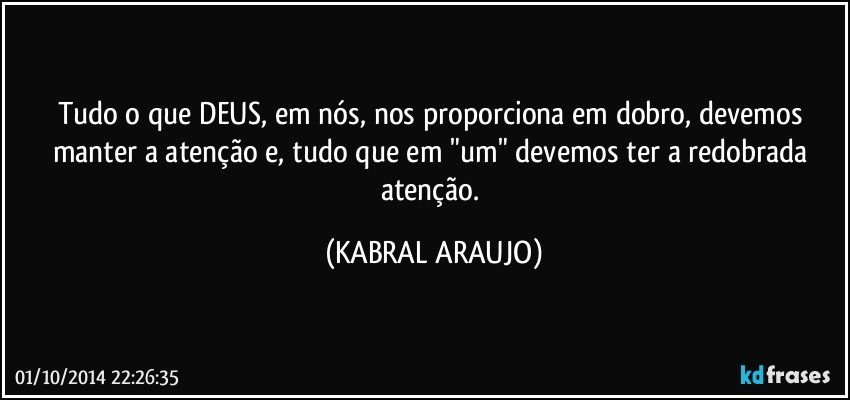 Tudo o que DEUS, em nós, nos proporciona em dobro, devemos manter a atenção e, tudo que em "um" devemos ter a redobrada atenção. (KABRAL ARAUJO)