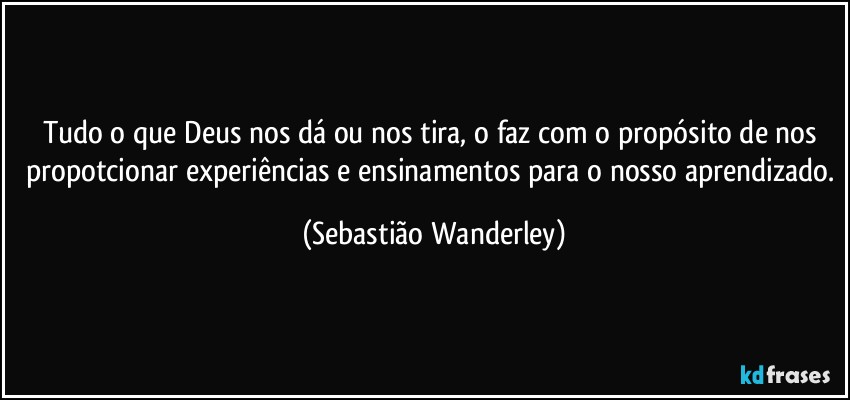 Tudo o que Deus nos dá ou nos tira, o faz com o propósito de nos propotcionar experiências e ensinamentos para o nosso aprendizado. (Sebastião Wanderley)