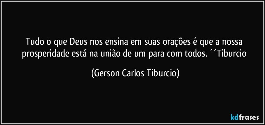 Tudo o que Deus nos ensina em suas orações é que a nossa prosperidade está na união de um para com todos. ´´Tiburcio (Gerson Carlos Tiburcio)