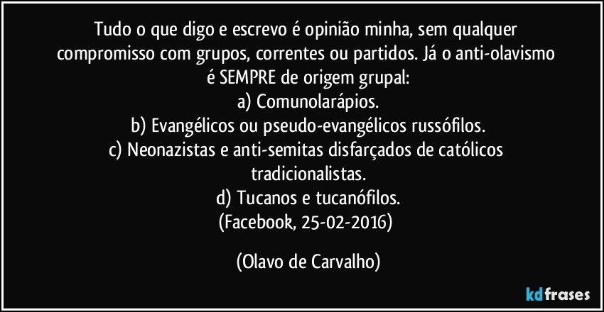 Tudo o que digo e escrevo é opinião minha, sem qualquer compromisso com grupos, correntes ou partidos. Já o anti-olavismo é SEMPRE de origem grupal:
a) Comunolarápios.
b) Evangélicos ou pseudo-evangélicos russófilos.
c) Neonazistas e anti-semitas disfarçados de católicos tradicionalistas.
d) Tucanos e tucanófilos.
(Facebook, 25-02-2016) (Olavo de Carvalho)