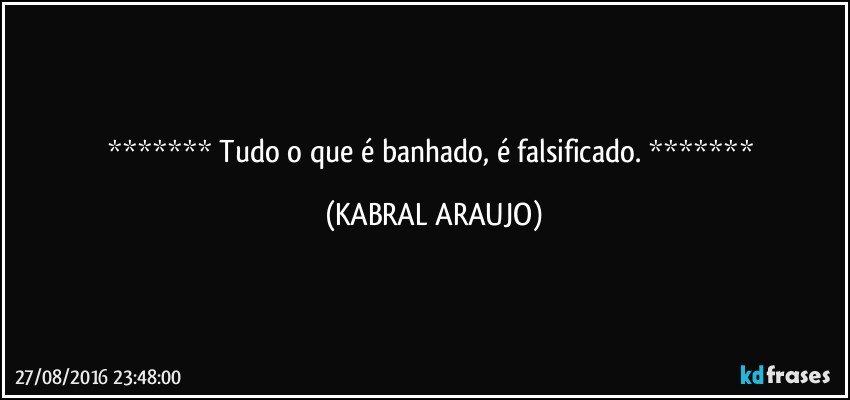    Tudo o que é banhado, é falsificado.    (KABRAL ARAUJO)