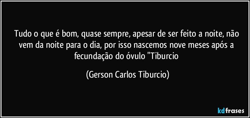 Tudo o que é bom, quase sempre, apesar de ser feito a noite, não vem da noite para o dia, por isso nascemos nove meses após a fecundação do óvulo "Tiburcio (Gerson Carlos Tiburcio)