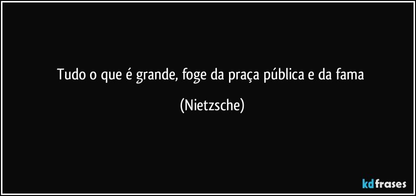 Tudo o que é grande, foge da praça pública e da fama (Nietzsche)