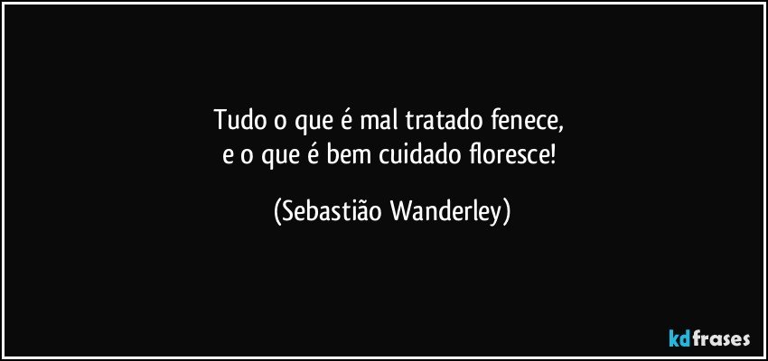 Tudo o que é mal tratado fenece, 
e o que é bem cuidado floresce! (Sebastião Wanderley)