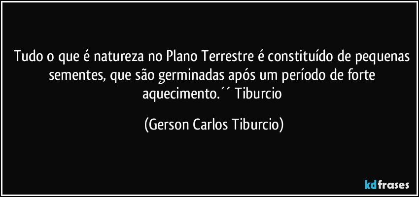 Tudo o que é natureza no Plano Terrestre é constituído de pequenas sementes, que são germinadas após um período de forte aquecimento.´´ Tiburcio (Gerson Carlos Tiburcio)