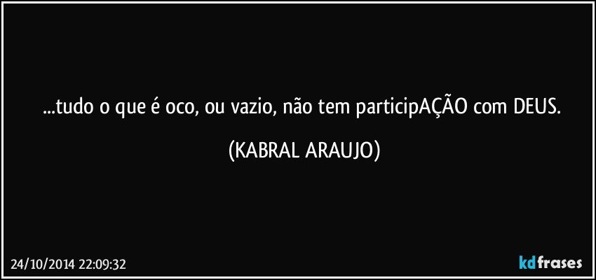 ...tudo o que é oco, ou vazio, não tem participAÇÃO com DEUS. (KABRAL ARAUJO)