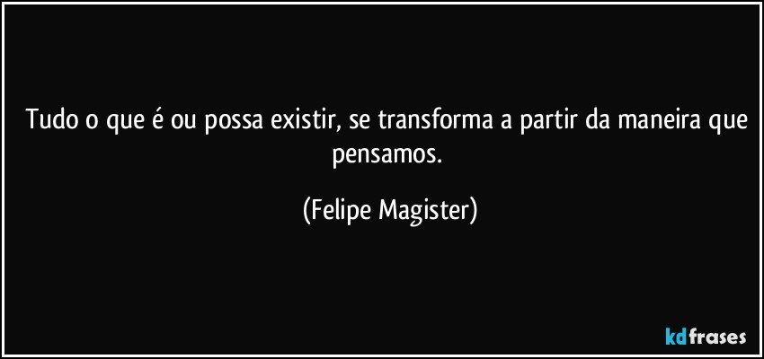 Tudo o que é ou possa existir, se transforma a partir da maneira que pensamos. (Felipe Magister)