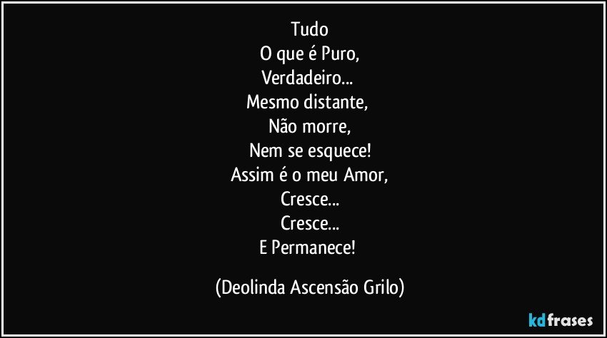 Tudo
O que é Puro,
Verdadeiro... 
Mesmo distante, 
Não morre,
Nem se esquece!
Assim é o meu Amor,
Cresce...
Cresce...
E Permanece! (Deolinda Ascensão Grilo)