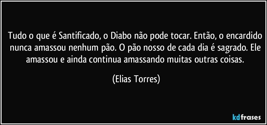 Tudo o que é Santificado, o Diabo não pode tocar. Então, o encardido nunca amassou nenhum pão. O pão nosso de cada dia é sagrado. Ele amassou e ainda continua amassando muitas outras coisas. (Elias Torres)