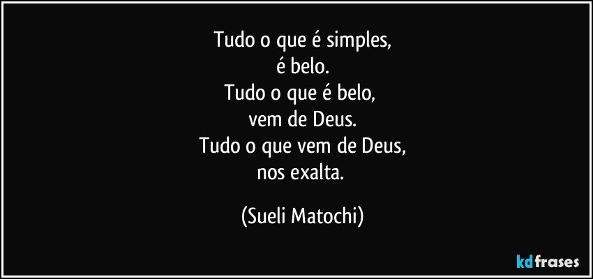 Tudo o que é simples,
é belo.
Tudo o que é belo, 
vem de Deus.
Tudo o que vem de Deus,
nos exalta. (Sueli Matochi)