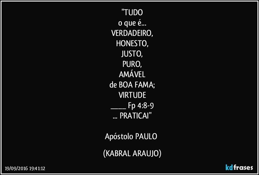 "TUDO
o que é...
VERDADEIRO,
HONESTO,
JUSTO,
PURO,
AMÁVEL
de BOA FAMA;
VIRTUDE
___ Fp 4:8-9
... PRATICAI"

Apóstolo PAULO (KABRAL ARAUJO)