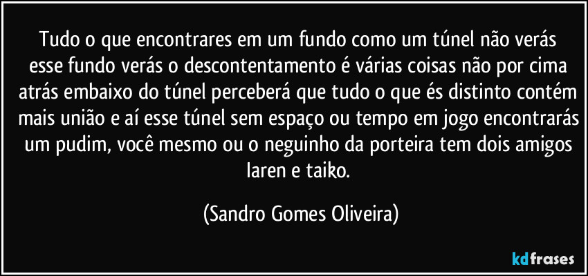 Tudo o que encontrares em um fundo  como um túnel não verás esse fundo verás o descontentamento é várias coisas não por cima atrás embaixo do túnel perceberá que tudo o que és distinto contém mais união e aí esse túnel sem espaço ou tempo em jogo encontrarás um pudim, você mesmo ou o neguinho da porteira tem dois amigos Iaren e taiko. (Sandro Gomes Oliveira)