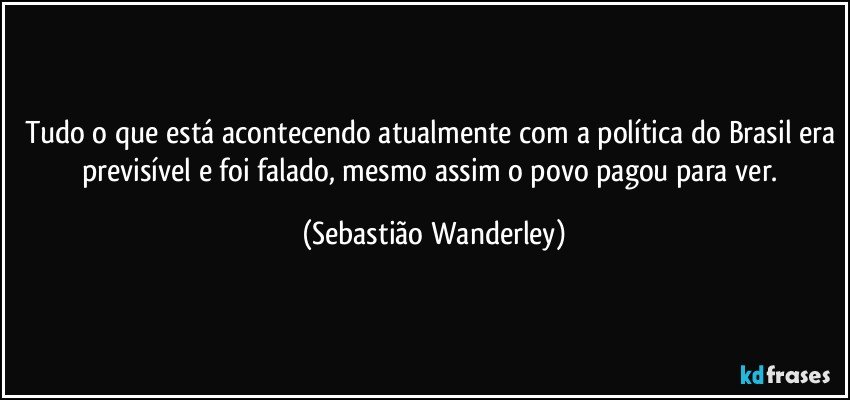 Tudo o que está acontecendo atualmente com a política do Brasil era previsível e foi falado, mesmo assim o povo pagou para ver. (Sebastião Wanderley)