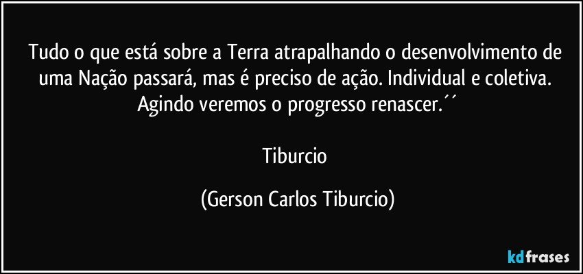 Tudo o que está sobre a Terra atrapalhando o desenvolvimento de uma Nação passará, mas é preciso de ação. Individual e coletiva. Agindo veremos o progresso renascer.´´

Tiburcio (Gerson Carlos Tiburcio)